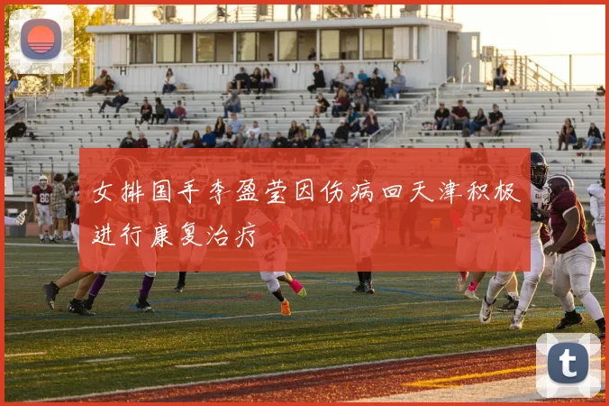 女排国手李盈莹因伤病回天津积极进行康复治疗