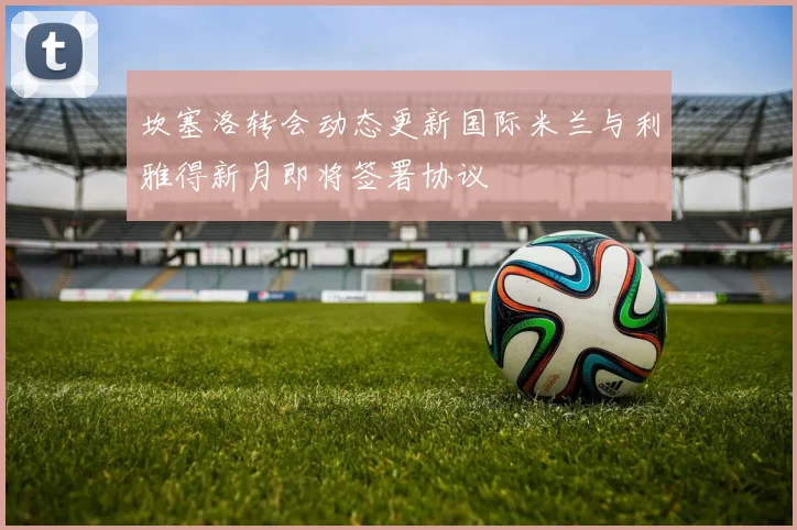 坎塞洛转会动态更新国际米兰与利雅得新月即将签署协议